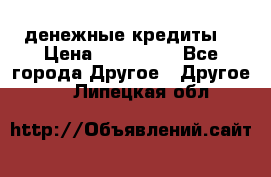 денежные кредиты! › Цена ­ 500 000 - Все города Другое » Другое   . Липецкая обл.